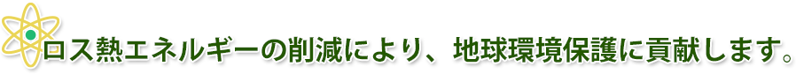 ロス熱エネルギーの削減により、地球環境保護に貢献します。 ロス熱エネルギーの削減により、地球環境保護に貢献します。