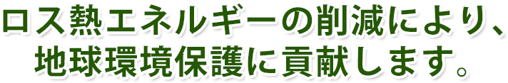 ロス熱エネルギーの削減により、地球環境保護に貢献します。 ロス熱エネルギーの削減により、地球環境保護に貢献します。