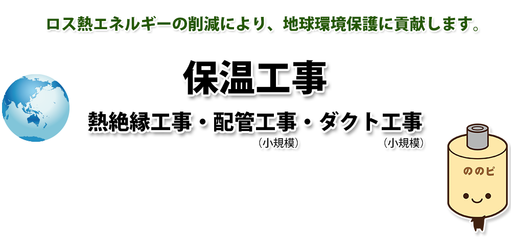 保温工事・熱絶縁工事・配管工事で、ロス熱エネルギーの削減により、地球環境保護に貢献します。 保温工事・熱絶縁工事・配管工事で、ロス熱エネルギーの削減により、地球環境保護に貢献します。